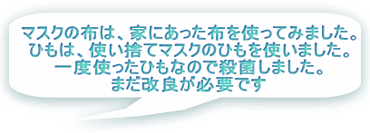 マスクの布は、家にあった布を使ってみました。 ひもは、使い捨てマスクのひもを使いました。 一度使ったひもなので殺菌しました。 まだ改良が必要です 