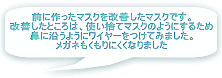 前に作ったマスクを改善したマスクです。 改善したところは、使い捨てマスクのようにするため 鼻に沿うようにワイヤーをつけてみました。 メガネもくもりにくくなりました 