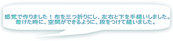 感覚で作りました！布を三つ折りにし、左右と下を手縫いしました。 着けた時に、空間ができるように、段をつけて縫いました。  