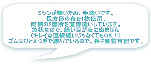 ミシンが無いため、手縫いです。 長方形の布を1枚使用、 両側の2箇所を直線縫いしています。 袋状なので、縫い目が表に出ません (キレイな直線縫いじゃなくてもOK！) ゴムはひとえつぎで結んでいるので、長さ調整可能です。 