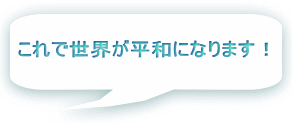 これで世界が平和になります！ 