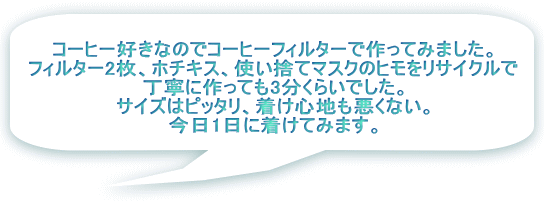 コーヒー好きなのでコーヒーフィルターで作ってみました。 フィルター2枚、ホチキス、使い捨てマスクのヒモをリサイクルで 丁寧に作っても3分くらいでした。 サイズはピッタリ、着け心地も悪くない。 今日1日に着けてみます。 